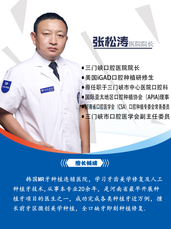 
科室：种植中心
医疗职务：副主任医师 三门峡口腔医院院长 ·三门峡口腔医院院长 美国iGAD口腔种植研修生 原任职于三门峡市中心医院口腔科
擅长领域及专业方向：韩国MR牙种植连锁医院，学习牙齿美学修复及人工种植牙技术,从事本专业20余年，是河南省最早开展种植牙项目的医生之一，成功完成各类种植牙近万例，擅长前牙区微创美学种植，全口缺牙即刻种植修复.
各类奖牌证书：中华口腔医学会(CSA)会员
牙体牙髓专委会成员
瑞士口腔学院认证医师
西默显微治疗认证医师
德国CEREC椅旁美学医师